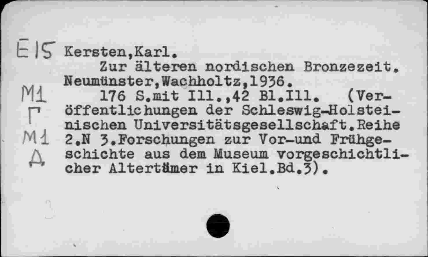 ﻿Ь jÇ Kersten,Karl.
Zur älteren nordischen Bronzezeit. Neumünster,Wachholtz,1936.
Pli 176 S.mit Ill.,42 Bl.Ill.	(Ver-
p Öffentlichungen der Schleswig-Holsteinischen Universitätsgesellschaft.Reihe
Ml 2.N 3.Forschungen zur Vor-und Frühgeschichte aus dem Museum vorgeschichtli-eher Altertümer in Kiel.Bd.3).